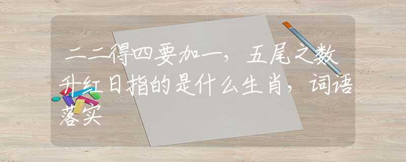 二二得四要加一，五尾之数升红日指的是什么生肖，词语落实