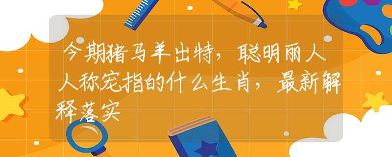 今期猪马羊出特，聪明丽人人称宠指的什么生肖，最新解释落实