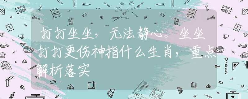 打打坐坐，无法静心。坐坐打打更伤神指什么生肖，重点解析落实