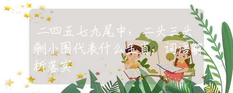 二四五七九尾中，二头三头剩小围代表什么生肖，词语解析落实