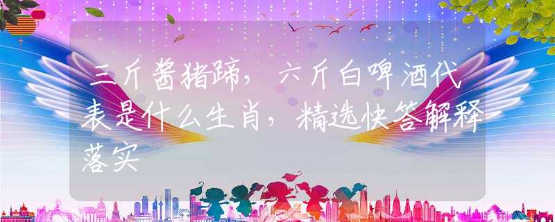 三斤酱猪蹄，六斤白啤酒代表是什么生肖，精选快答解释落实