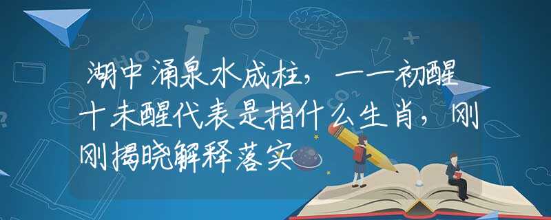 湖中涌泉水成柱，一一初醒十未醒代表是指什么生肖，刚刚揭晓解释落实
