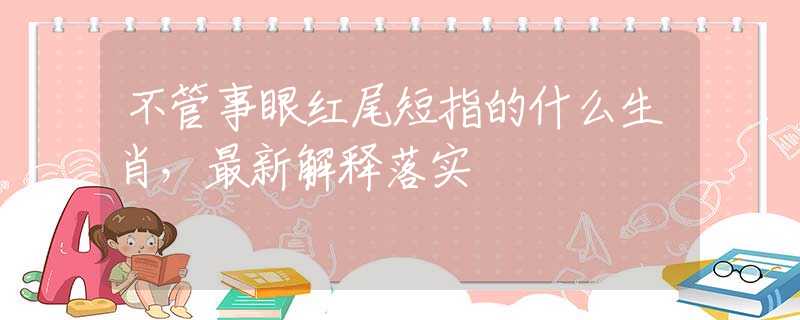不管事眼红尾短指的什么生肖，最新解释落实