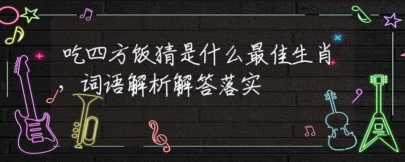 吃四方饭猜是什么最佳生肖，词语解析解答落实