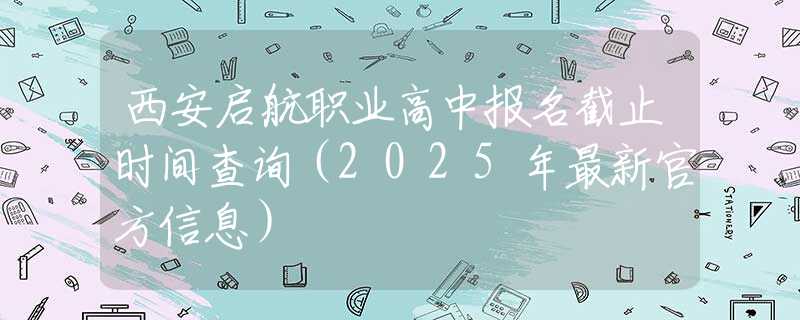 西安启航职业高中报名截止时间查询（2025年最新官方信息）