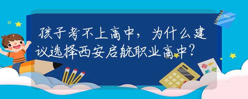 孩子考不上高中，为什么建议选择西安启航职业高中？