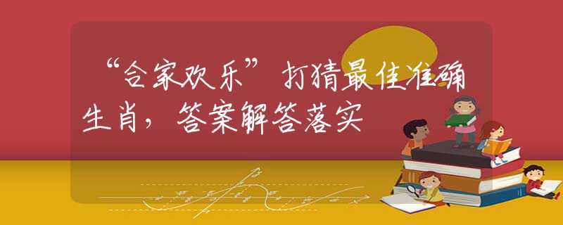 “合家欢乐”打猜最佳准确生肖，答案解答落实