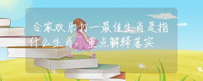合家欢乐打一最佳生肖是指什么生肖，重点解释落实