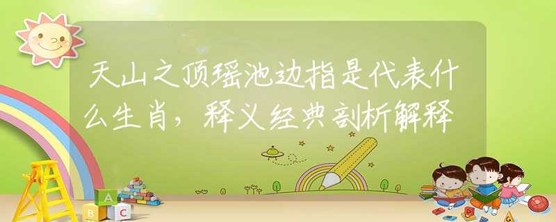 天山之顶瑶池边指是代表什么生肖，释义经典剖析解释