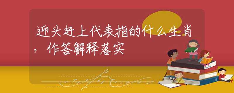 迎头赶上代表指的什么生肖，作答解释落实