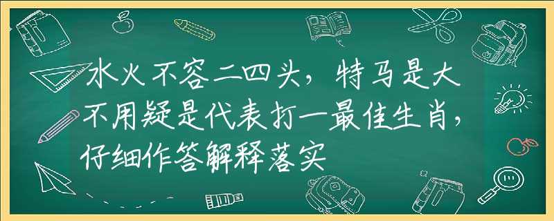 水火不容二四头，特马是大不用疑是代表打一最佳生肖，仔细作答解释落实