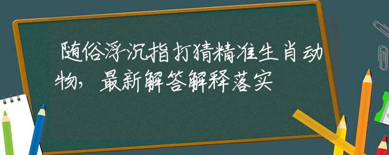 随俗浮沉指打猜精准生肖动物，最新解答解释落实