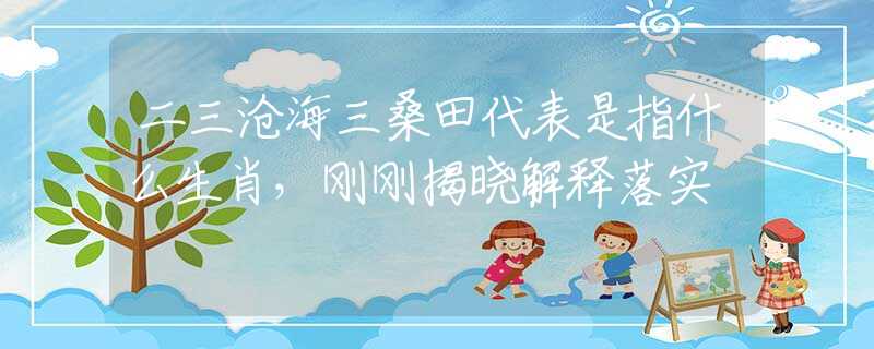 二三沧海三桑田代表是指什么生肖，刚刚揭晓解释落实