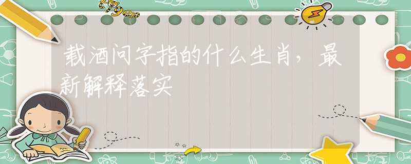 载酒问字指的什么生肖，最新解释落实