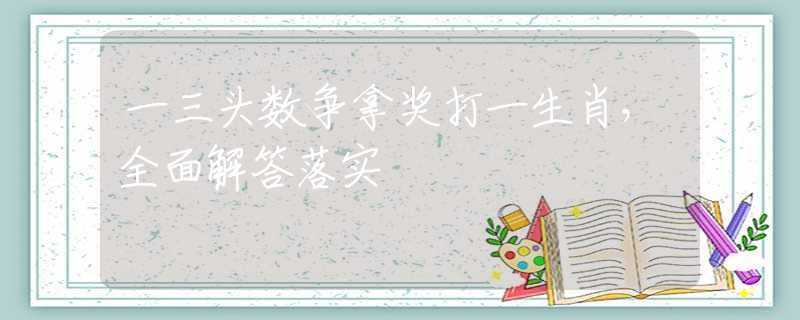 一三头数争拿奖打一生肖，全面解答落实