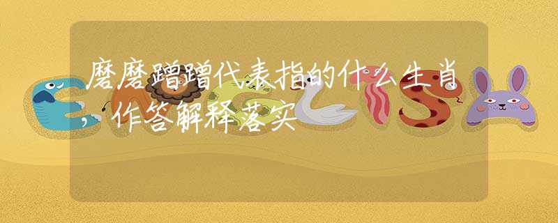 磨磨蹭蹭代表指的什么生肖，作答解释落实