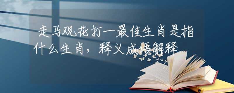 走马观花打一最佳生肖是指什么生肖，释义成语解释