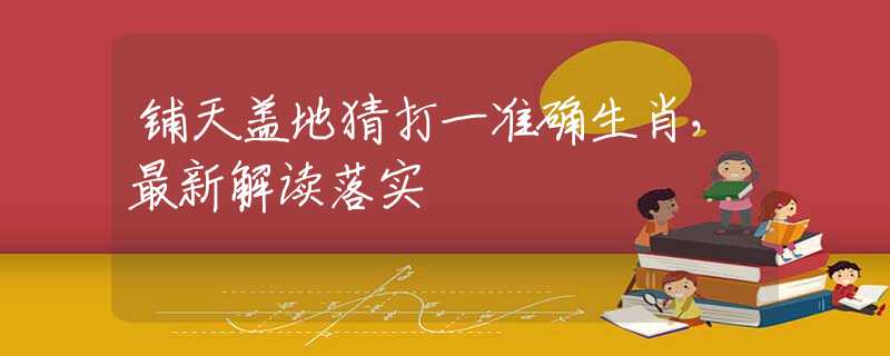 铺天盖地猜打一准确生肖，最新解读落实