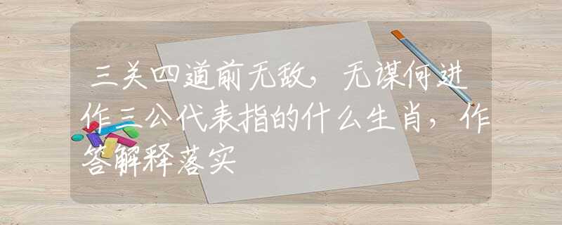 三关四道前无敌，无谋何进作三公代表指的什么生肖，作答解释落实