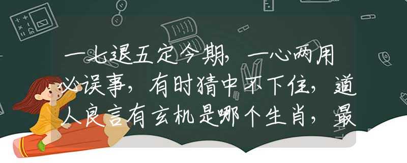 一七退五定今期，一心两用必误事，有时猜中不下住，道人良言有玄机是哪个生肖，最新诗意解释落实