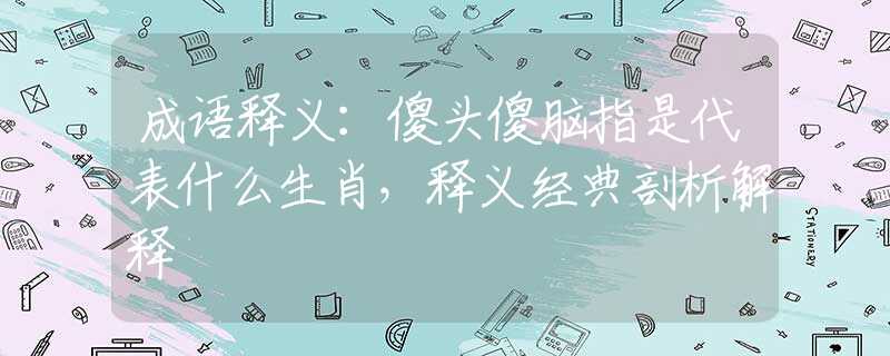 成语释义：傻头傻脑指是代表什么生肖，释义经典剖析解释