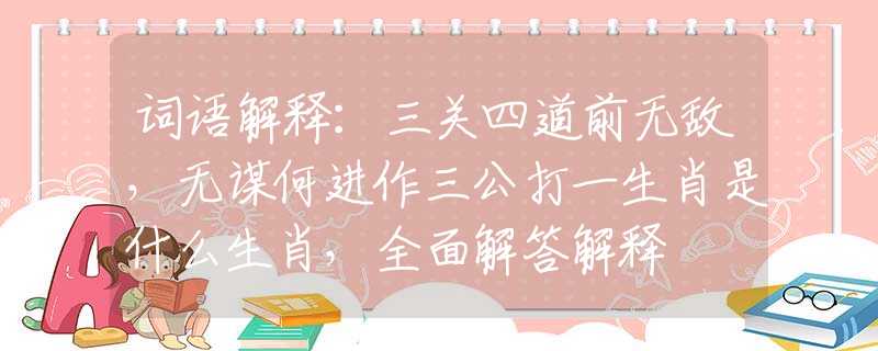 词语解释：三关四道前无敌，无谋何进作三公打一生肖是什么生肖，全面解答解释