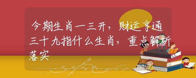 今期生肖一三开，财运亨通三十九指什么生肖，重点解析落实