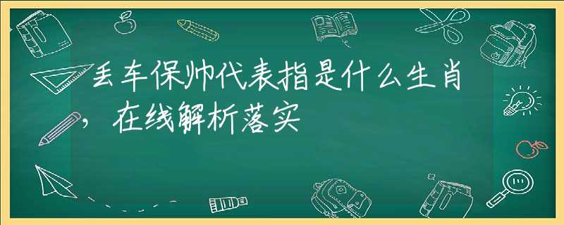 丢车保帅代表指是什么生肖，在线解析落实
