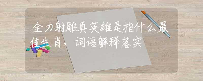 全力射雕真英雄是指什么最佳生肖，词语解释落实