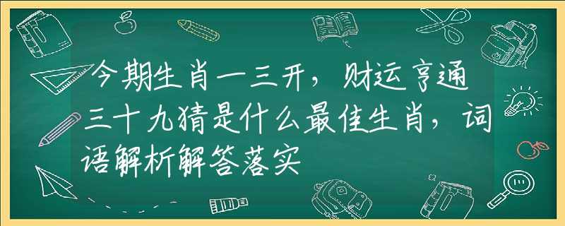 今期生肖一三开，财运亨通三十九猜是什么最佳生肖，词语解析解答落实