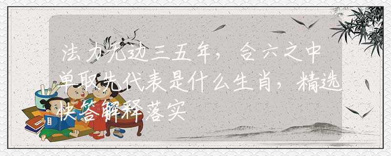 法力无边三五年，合六之中单取先代表是什么生肖，精选快答解释落实