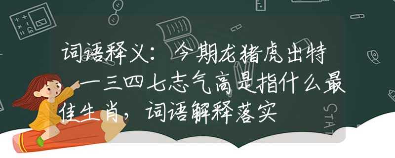 词语释义：今期龙猪虎出特，一三四七志气高是指什么最佳生肖，词语解释落实