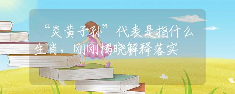 “炎黄子孙”代表是指什么生肖，刚刚揭晓解释落实