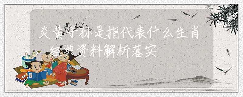 炎黄子孙是指代表什么生肖，经典资料解析落实