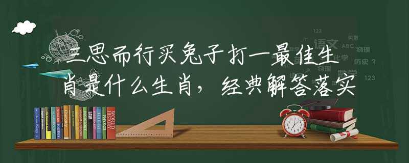 三思而行买兔子打一最佳生肖是什么生肖，经典解答落实