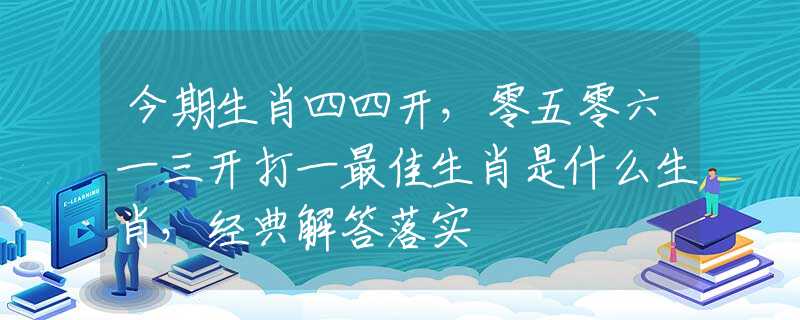 今期生肖四四开，零五零六一三开打一最佳生肖是什么生肖，经典解答落实