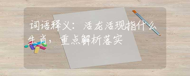 词语释义：活龙活现指什么生肖，重点解析落实