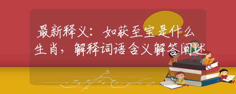 最新释义：如获至宝是什么生肖，解释词语含义解答阐述