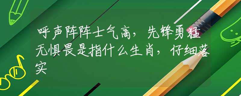 呼声阵阵士气高，先锋勇猛无惧畏是指什么生肖，仔细落实