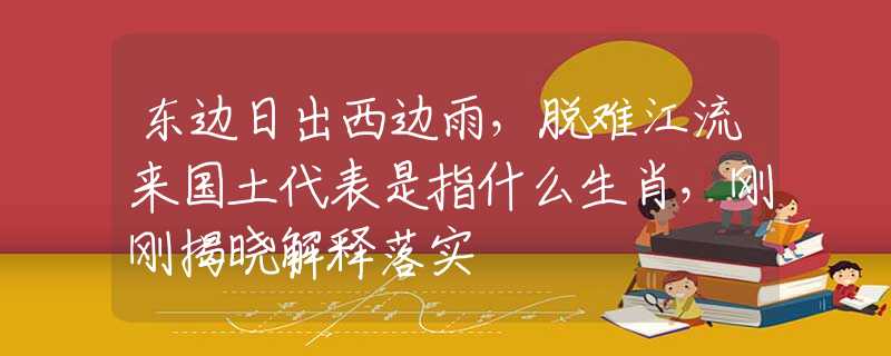 东边日出西边雨，脱难江流来国土代表是指什么生肖，刚刚揭晓解释落实