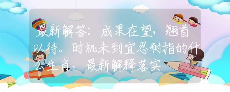 最新解答：成果在望，翘首以待。时机未到宜忍耐指的什么生肖，最新解释落实