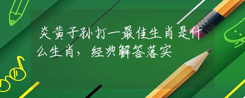 炎黄子孙打一最佳生肖是什么生肖，经典解答落实