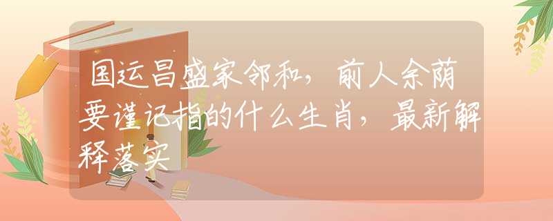 国运昌盛家邻和，前人余荫要谨记指的什么生肖，最新解释落实