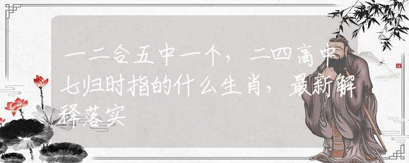 一二合五中一个，二四高中七归时指的什么生肖，最新解释落实