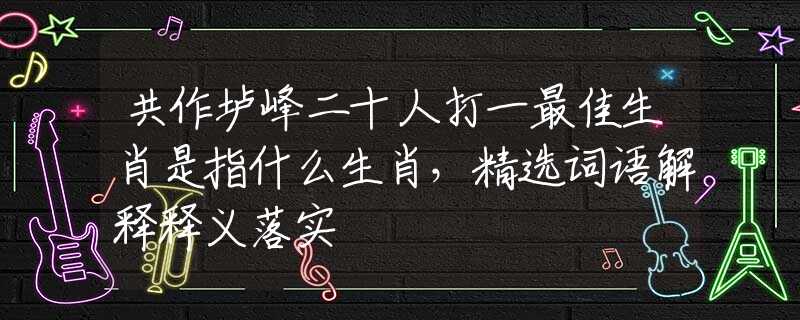共作垆峰二十人打一最佳生肖是指什么生肖，精选词语解释释义落实