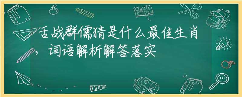 舌战群儒猜是什么最佳生肖，词语解析解答落实