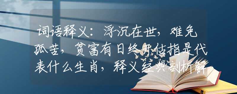 词语释义：浮沉在世，难免孤苦，贫富有日终开估指是代表什么生肖，释义经典剖析解释