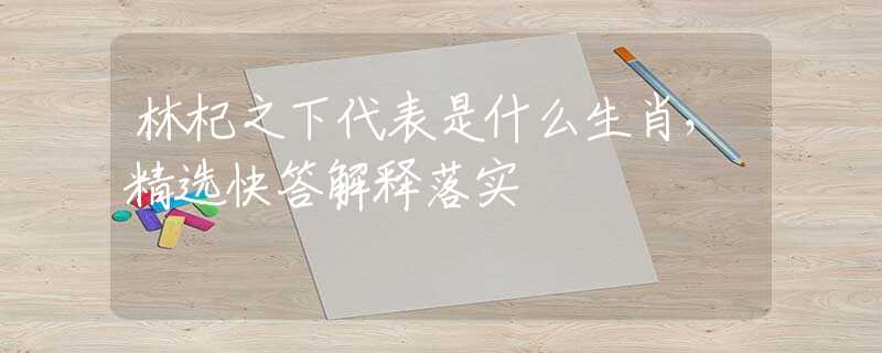 林杞之下代表是什么生肖，精选快答解释落实