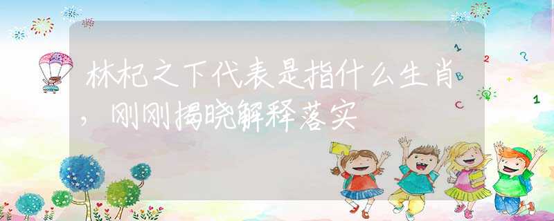林杞之下代表是指什么生肖，刚刚揭晓解释落实