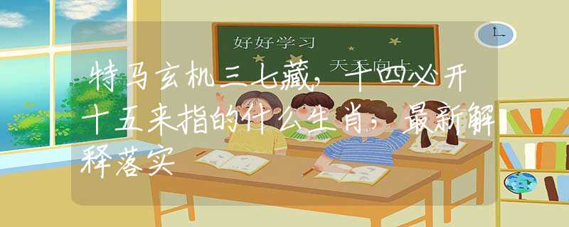 特马玄机三七藏，十四必开十五来指的什么生肖，最新解释落实